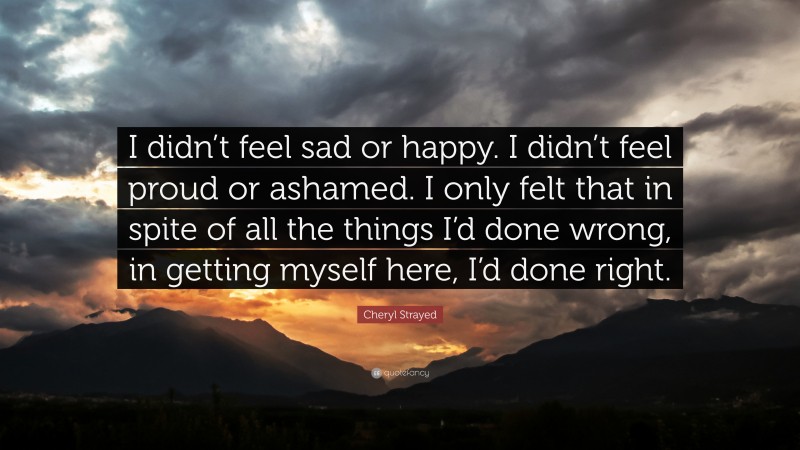 Cheryl Strayed Quote: “I didn’t feel sad or happy. I didn’t feel proud or ashamed. I only felt that in spite of all the things I’d done wrong, in getting myself here, I’d done right.”