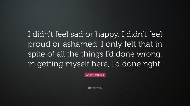 Cheryl Strayed Quote: “I didn’t feel sad or happy. I didn’t feel proud or ashamed. I only felt that in spite of all the things I’d done wrong, in getting myself here, I’d done right.”