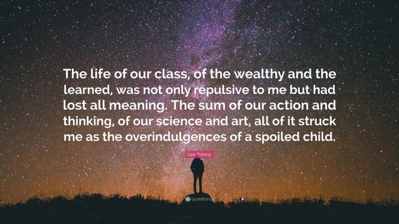 Leo Tolstoy Quote: “The life of our class, of the wealthy and the learned, was not only repulsive to me but had lost all meaning. The sum of our action and thinking, of our science and art, all of it struck me as the overindulgences of a spoiled child.”