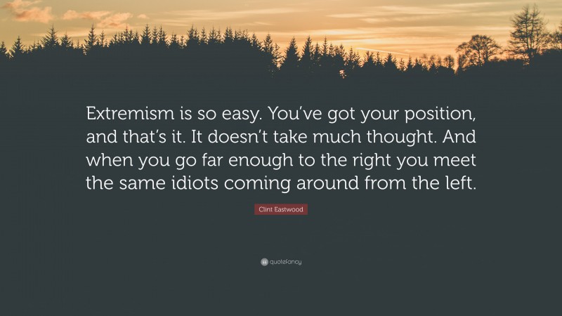 Clint Eastwood Quote: “Extremism is so easy. You’ve got your position, and that’s it. It doesn’t take much thought. And when you go far enough to the right you meet the same idiots coming around from the left.”