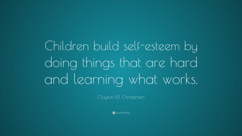 Clayton M. Christensen Quote: “Children build self-esteem by doing things that are hard and learning what works.”