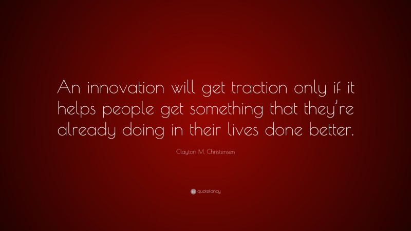 Clayton M. Christensen Quote: “An innovation will get traction only if it helps people get something that they’re already doing in their lives done better.”