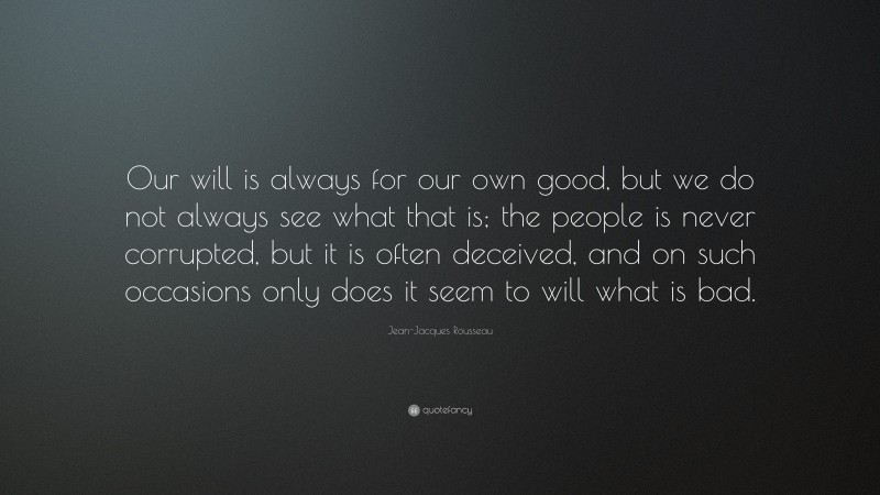 Jean-Jacques Rousseau Quote: “Our will is always for our own good, but we do not always see what that is; the people is never corrupted, but it is often deceived, and on such occasions only does it seem to will what is bad.”