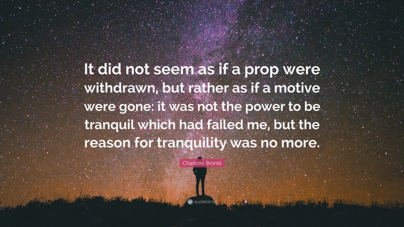 Charlotte Brontë Quote: “It did not seem as if a prop were withdrawn, but rather as if a motive were gone: it was not the power to be tranquil which had failed me, but the reason for tranquility was no more.”