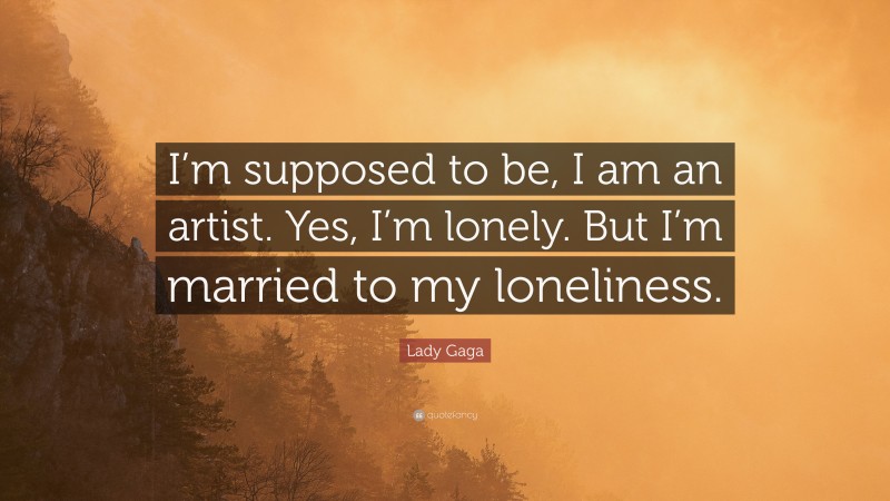 Lady Gaga Quote: “I’m supposed to be, I am an artist. Yes, I’m lonely. But I’m married to my loneliness.”