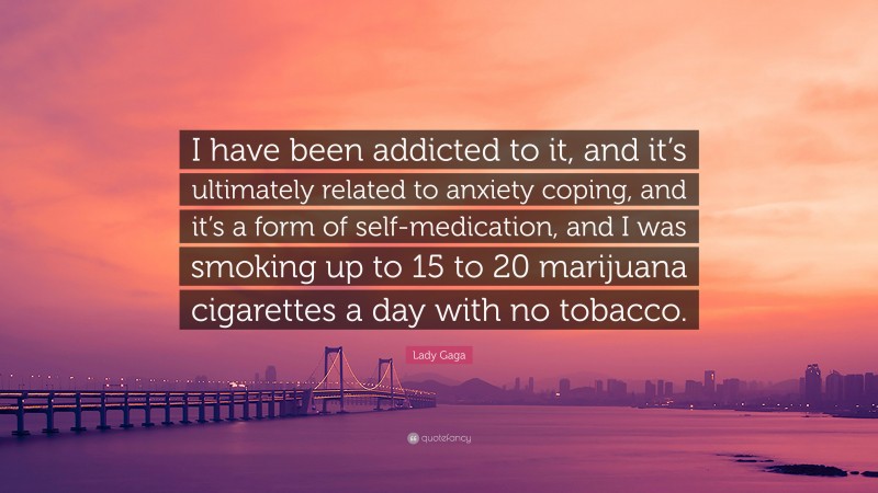 Lady Gaga Quote: “I have been addicted to it, and it’s ultimately related to anxiety coping, and it’s a form of self-medication, and I was smoking up to 15 to 20 marijuana cigarettes a day with no tobacco.”