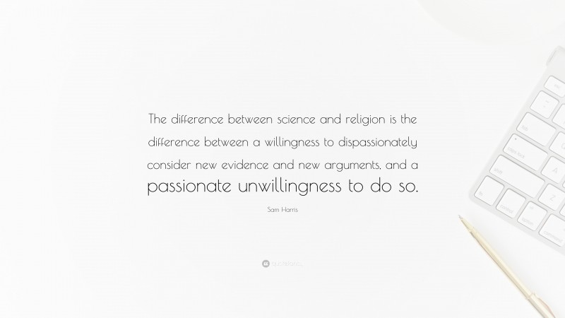 Sam Harris Quote: “The difference between science and religion is the difference between a willingness to dispassionately consider new evidence and new arguments, and a passionate unwillingness to do so.”