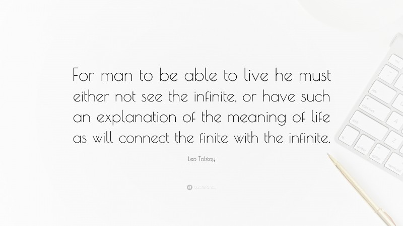 Leo Tolstoy Quote: “For man to be able to live he must either not see the infinite, or have such an explanation of the meaning of life as will connect the finite with the infinite.”