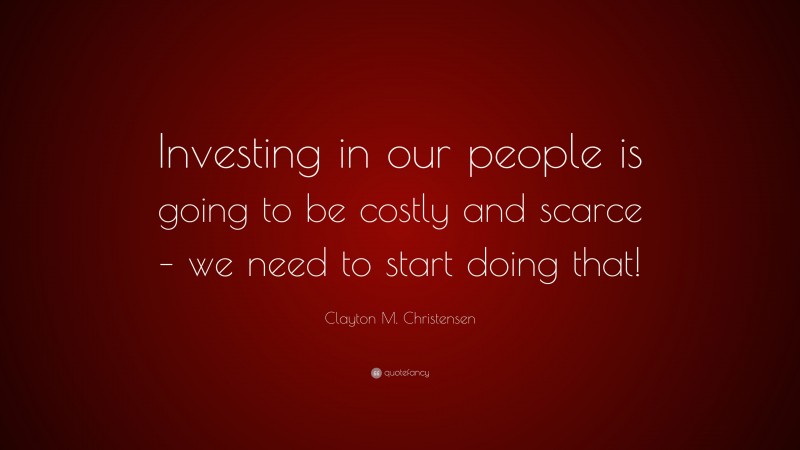 Clayton M. Christensen Quote: “Investing in our people is going to be costly and scarce – we need to start doing that!”