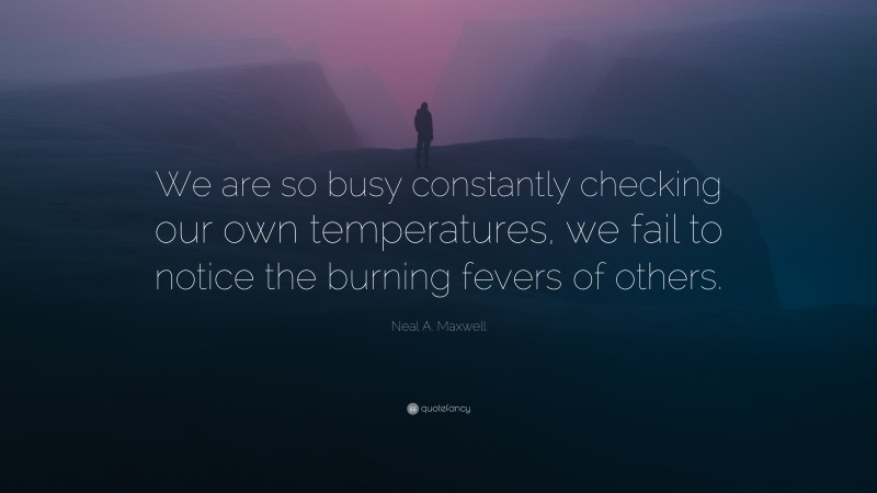 Neal A. Maxwell Quote: “We are so busy constantly checking our own temperatures, we fail to notice the burning fevers of others.”