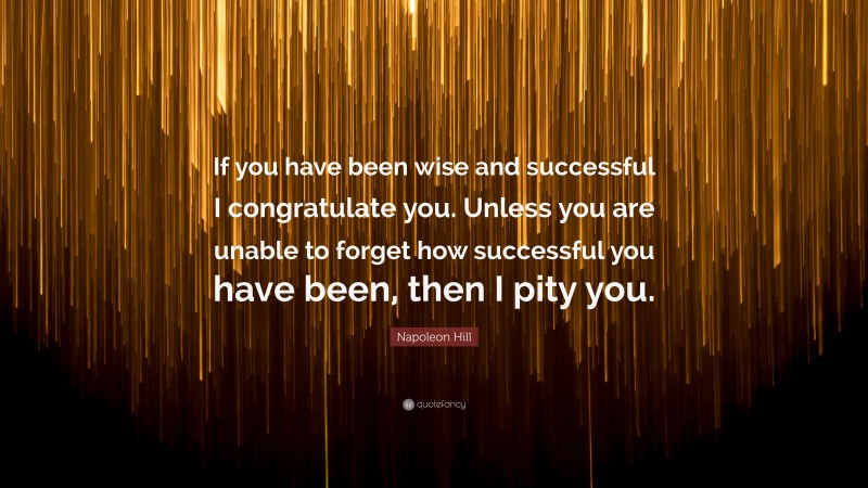 Napoleon Hill Quote: “If you have been wise and successful I congratulate you. Unless you are unable to forget how successful you have been, then I pity you.”