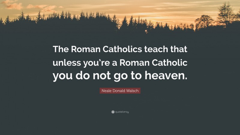 Neale Donald Walsch Quote: “The Roman Catholics teach that unless you’re a Roman Catholic you do not go to heaven.”