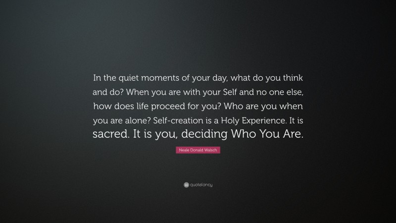 Neale Donald Walsch Quote: “In the quiet moments of your day, what do you think and do? When you are with your Self and no one else, how does life proceed for you? Who are you when you are alone? Self-creation is a Holy Experience. It is sacred. It is you, deciding Who You Are.”