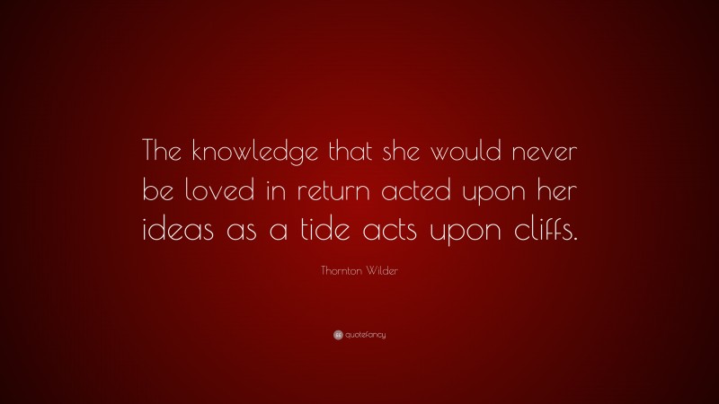 Thornton Wilder Quote: “The knowledge that she would never be loved in return acted upon her ideas as a tide acts upon cliffs.”