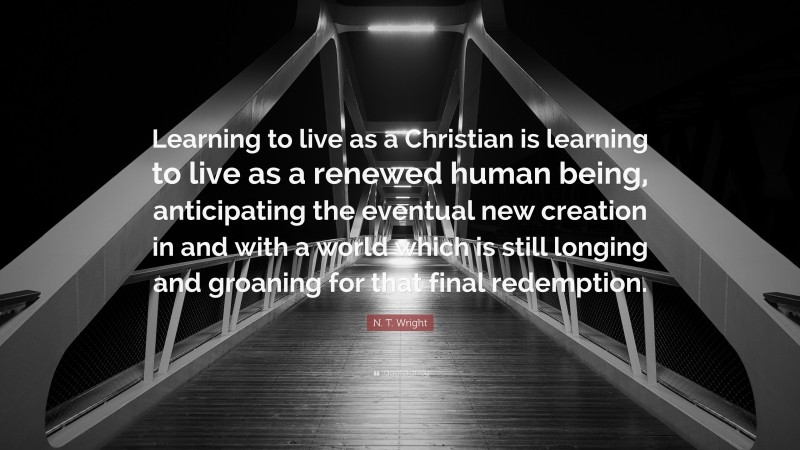 N. T. Wright Quote: “Learning to live as a Christian is learning to live as a renewed human being, anticipating the eventual new creation in and with a world which is still longing and groaning for that final redemption.”