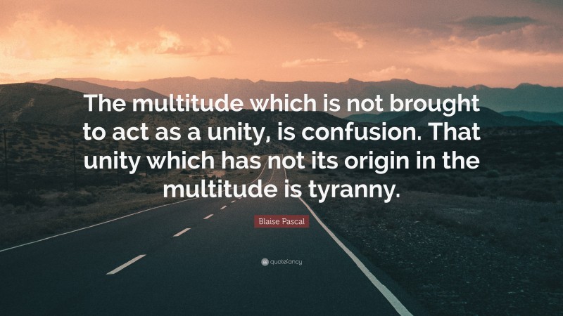 Blaise Pascal Quote: “The multitude which is not brought to act as a unity, is confusion. That unity which has not its origin in the multitude is tyranny.”