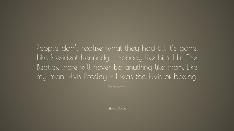 Muhammad Ali Quote: “People don’t realise what they had till it’s gone. Like President Kennedy – nobody like him. Like The Beatles, there will never be anything like them. Like my man, Elvis Presley – I was the Elvis of boxing.”