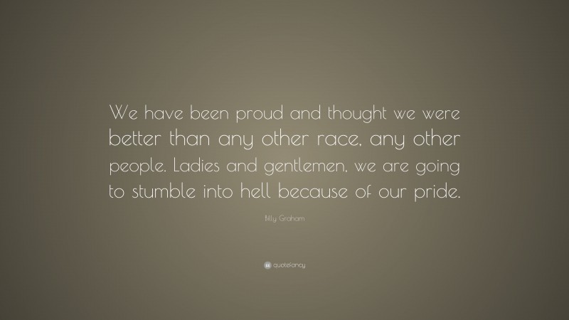 Billy Graham Quote: “We have been proud and thought we were better than any other race, any other people. Ladies and gentlemen, we are going to stumble into hell because of our pride.”
