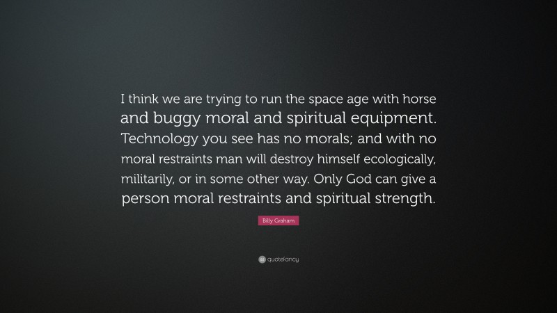 Billy Graham Quote: “I think we are trying to run the space age with horse and buggy moral and spiritual equipment. Technology you see has no morals; and with no moral restraints man will destroy himself ecologically, militarily, or in some other way. Only God can give a person moral restraints and spiritual strength.”