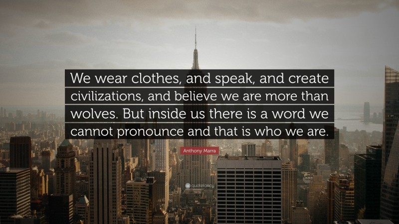 Anthony Marra Quote: “We wear clothes, and speak, and create civilizations, and believe we are more than wolves. But inside us there is a word we cannot pronounce and that is who we are.”