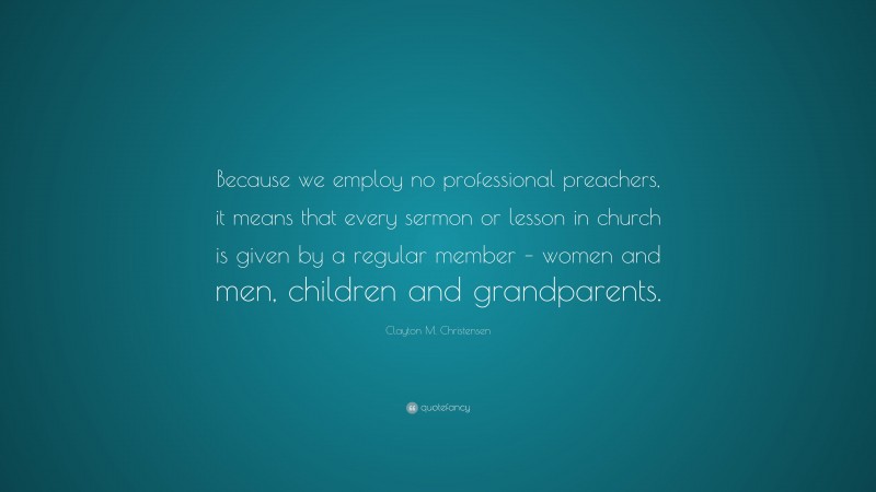 Clayton M. Christensen Quote: “Because we employ no professional preachers, it means that every sermon or lesson in church is given by a regular member – women and men, children and grandparents.”