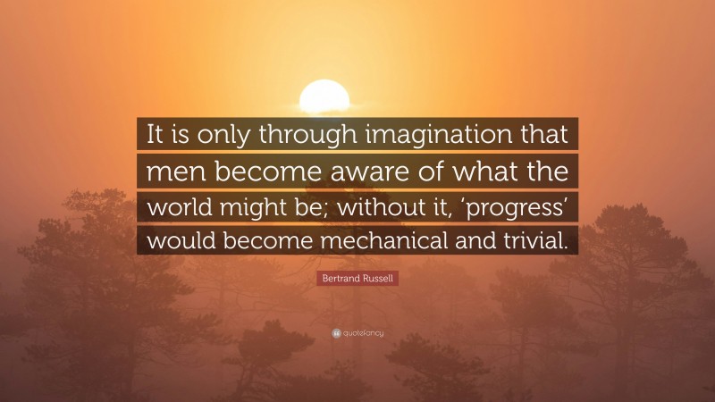 Bertrand Russell Quote: “It is only through imagination that men become aware of what the world might be; without it, ‘progress’ would become mechanical and trivial.”