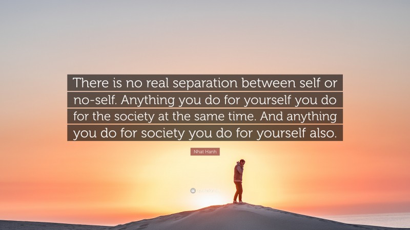 Nhat Hanh Quote: “There is no real separation between self or no-self. Anything you do for yourself you do for the society at the same time. And anything you do for society you do for yourself also.”