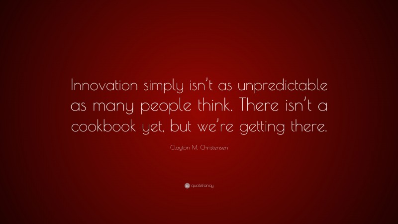 Clayton M. Christensen Quote: “Innovation simply isn’t as unpredictable as many people think. There isn’t a cookbook yet, but we’re getting there.”