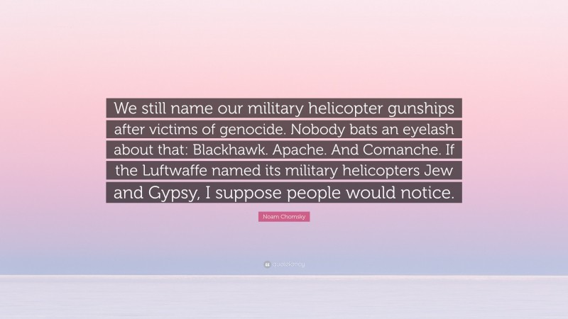Noam Chomsky Quote: “We still name our military helicopter gunships after victims of genocide. Nobody bats an eyelash about that: Blackhawk. Apache. And Comanche. If the Luftwaffe named its military helicopters Jew and Gypsy, I suppose people would notice.”
