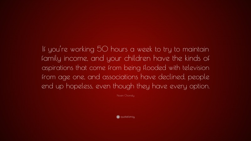 Noam Chomsky Quote: “If you’re working 50 hours a week to try to maintain family income, and your children have the kinds of aspirations that come from being flooded with television from age one, and associations have declined, people end up hopeless, even though they have every option.”