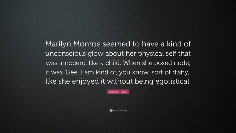 Elizabeth Taylor Quote: “Marilyn Monroe seemed to have a kind of unconscious glow about her physical self that was innocent, like a child. When she posed nude, it was ‘Gee, I am kind of, you know, sort of dishy,’ like she enjoyed it without being egotistical.”