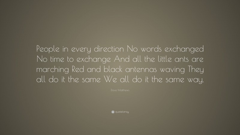 Dave Matthews Quote: “People in every direction No words exchanged No time to exchange And all the little ants are marching Red and black antennas waving They all do it the same We all do it the same way.”