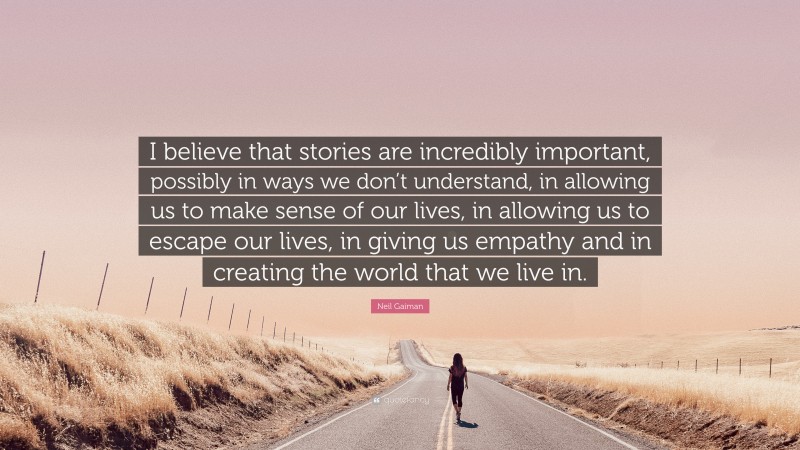 Neil Gaiman Quote: “I believe that stories are incredibly important, possibly in ways we don’t understand, in allowing us to make sense of our lives, in allowing us to escape our lives, in giving us empathy and in creating the world that we live in.”
