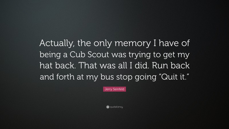 Jerry Seinfeld Quote: “Actually, the only memory I have of being a Cub Scout was trying to get my hat back. That was all I did. Run back and forth at my bus stop going “Quit it.””
