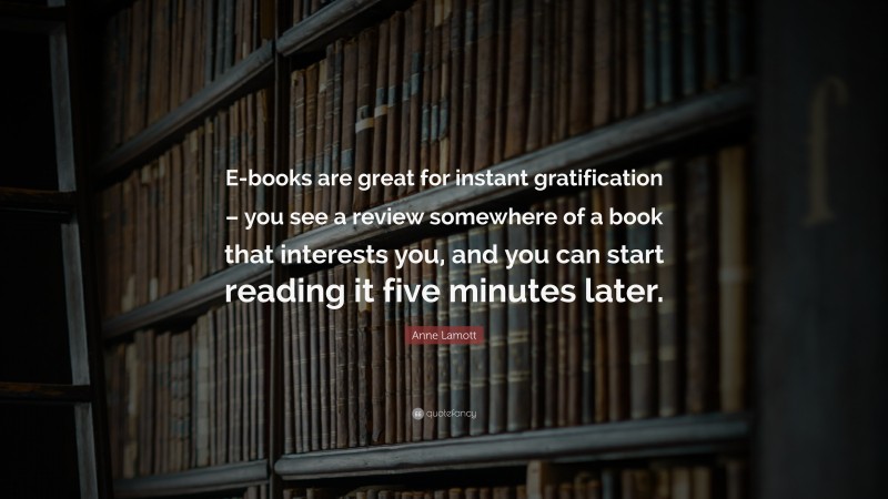 Anne Lamott Quote: “E-books are great for instant gratification – you see a review somewhere of a book that interests you, and you can start reading it five minutes later.”