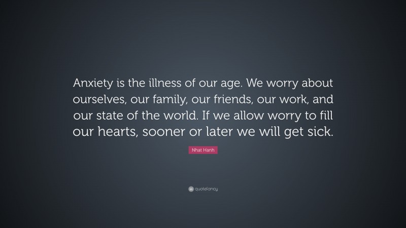Nhat Hanh Quote: “Anxiety is the illness of our age. We worry about ourselves, our family, our friends, our work, and our state of the world. If we allow worry to fill our hearts, sooner or later we will get sick.”