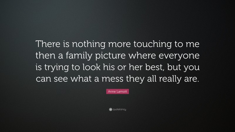 Anne Lamott Quote: “There is nothing more touching to me then a family picture where everyone is trying to look his or her best, but you can see what a mess they all really are.”
