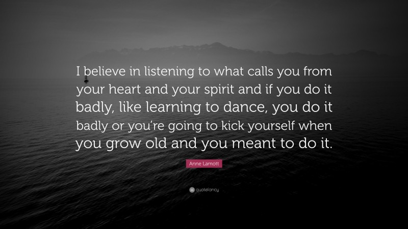 Anne Lamott Quote: “I believe in listening to what calls you from your heart and your spirit and if you do it badly, like learning to dance, you do it badly or you’re going to kick yourself when you grow old and you meant to do it.”