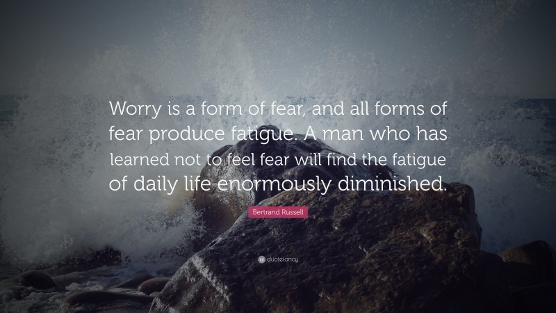 Bertrand Russell Quote: “Worry is a form of fear, and all forms of fear produce fatigue. A man who has learned not to feel fear will find the fatigue of daily life enormously diminished.”