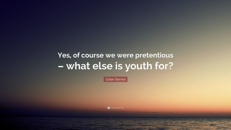 Julian Barnes Quote: “Yes, of course we were pretentious – what else is youth for?”
