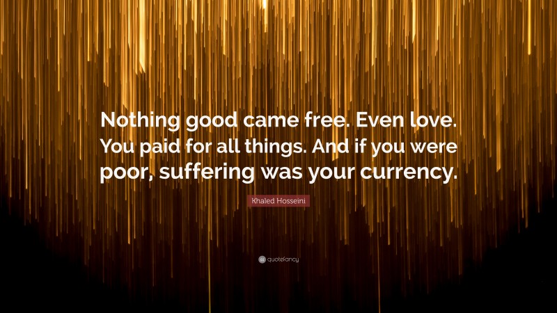 Khaled Hosseini Quote: “Nothing good came free. Even love. You paid for all things. And if you were poor, suffering was your currency.”