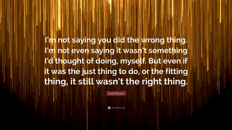 Jodi Picoult Quote: “I’m not saying you did the wrong thing. I’m not even saying it wasn’t something I’d thought of doing, myself. But even if it was the just thing to do, or the fitting thing, it still wasn’t the right thing.”