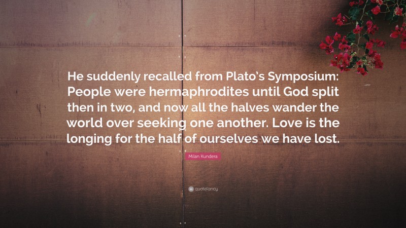 Milan Kundera Quote: “He suddenly recalled from Plato’s Symposium: People were hermaphrodites until God split then in two, and now all the halves wander the world over seeking one another. Love is the longing for the half of ourselves we have lost.”