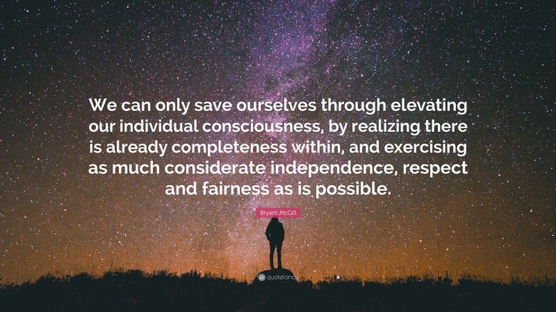 Bryant McGill Quote: “We can only save ourselves through elevating our individual consciousness, by realizing there is already completeness within, and exercising as much considerate independence, respect and fairness as is possible.”