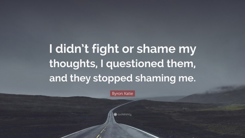 Byron Katie Quote: “I didn’t fight or shame my thoughts, I questioned them, and they stopped shaming me.”