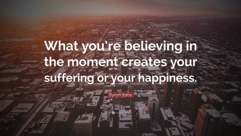Byron Katie Quote: “What you’re believing in the moment creates your suffering or your happiness.”
