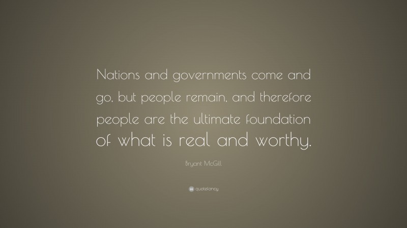 Bryant McGill Quote: “Nations and governments come and go, but people remain, and therefore people are the ultimate foundation of what is real and worthy.”