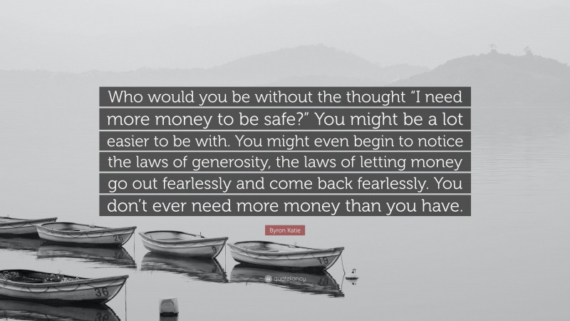 Byron Katie Quote: “Who would you be without the thought “I need more money to be safe?” You might be a lot easier to be with. You might even begin to notice the laws of generosity, the laws of letting money go out fearlessly and come back fearlessly. You don’t ever need more money than you have.”