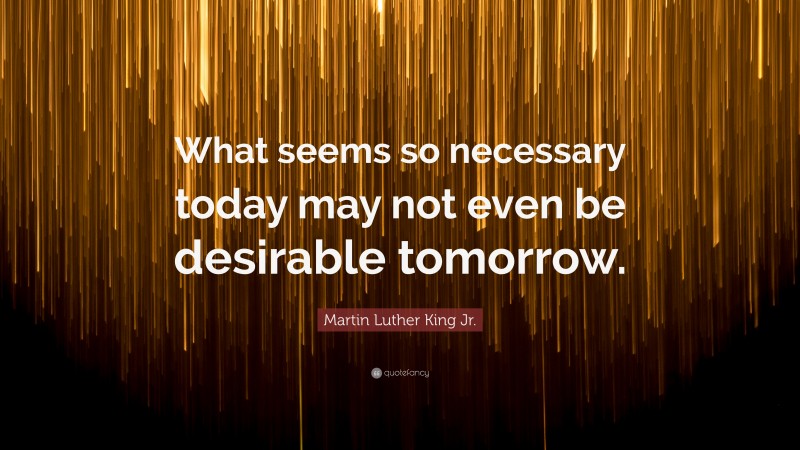 Martin Luther King Jr. Quote: “What seems so necessary today may not even be desirable tomorrow.”