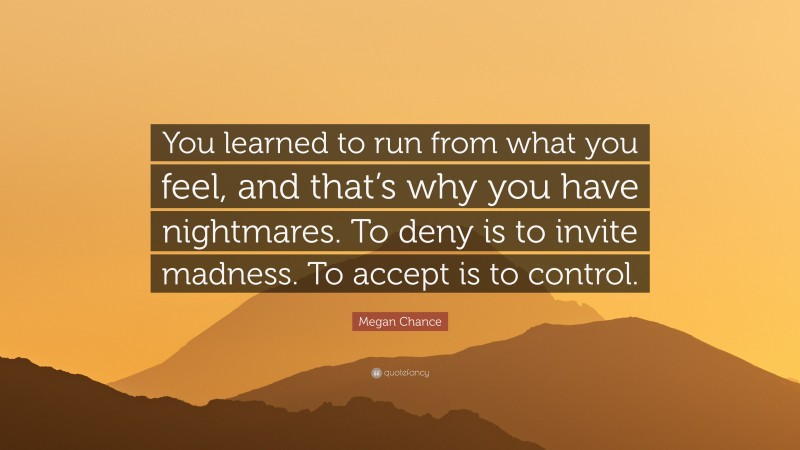 Megan Chance Quote: “You learned to run from what you feel, and that’s why you have nightmares. To deny is to invite madness. To accept is to control.”